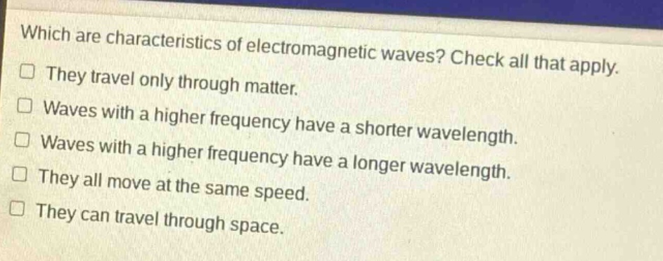 which are characteristics of electromagnetic waves? check all that apply. they travel only through matter. waves with a higher frequency have a shorter wavelength. waves with a higher frequency have a longer wavelength. they all move at the same speed. they can travel through space.