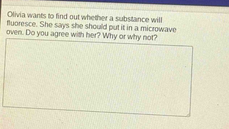 olivia wants to find out whether a substance will fluoresce. she says she should put it in a microwave oven. do you agree with her? why or why not?