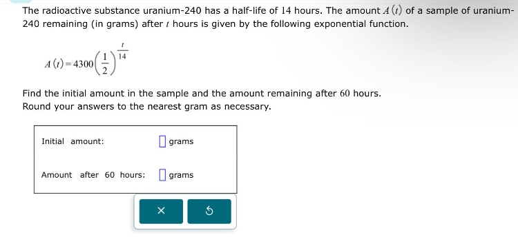the radioactive substance uranium - 240 has a half - life of 14 hours. the amount a(t) of a sample of uranium - 240 remaining (in grams) after t hours is given by the following exponential function. a(t)=4300(1/2)^(t/14) find the initial amount in the sample and the amount remaining after 60 hours. round your answers to the nearest gram as necessary. initial amount: grams amount after 60 hours: grams