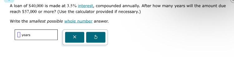 a loan of $40,000 is made at 3.5% interest, compounded annually. after how many years will the amount due reach $57,000 or more? (use the calculator provided if necessary.) write the smallest possible whole - number answer. years
