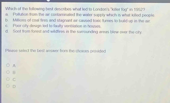 which of the following best describes what led to londons \killer fog\ in 1952? a. pollution from the air contaminated the water supply which is what killed people. b. millions of coal fires and stagnant air caused toxic fumes to build up in the air. c. poor city design led to faulty ventilation in houses. d. soot from forest and wildfires in the surrounding areas blew over the city. please select the best answer from the choices provided o a o b o c o d