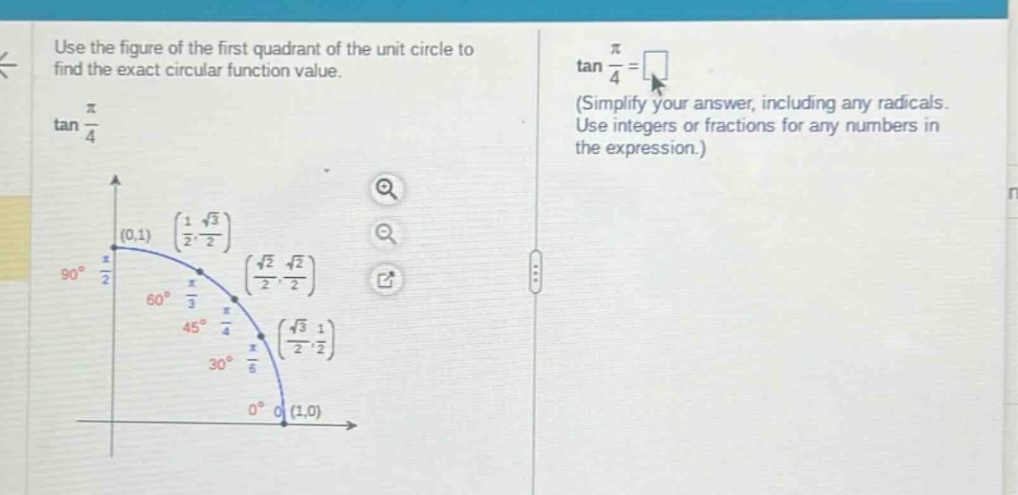 use the figure of the first quadrant of the unit circle to find the exact circular function value. tan(π/4) tan(π/4)=(simplify your answer, including any radicals. use integers or fractions for any numbers in the expression.)