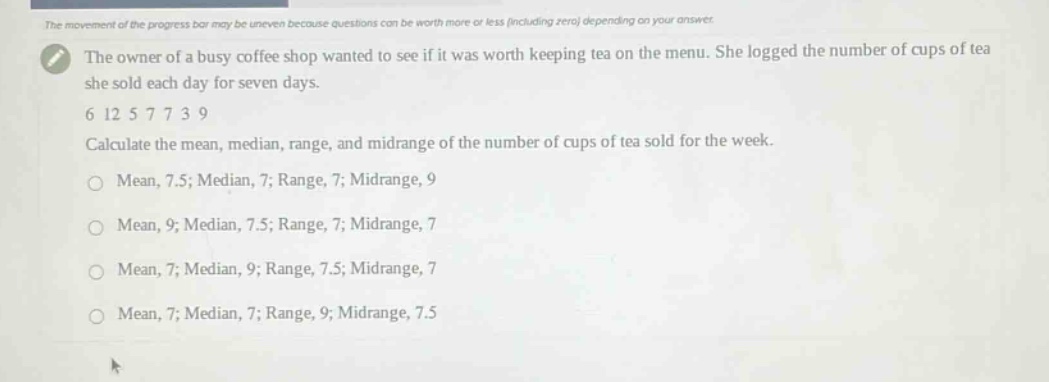 the owner of a busy coffee shop wanted to see if it was worth keeping tea on the menu. she logged the number of cups of tea she sold each day for seven days. 6 12 5 7 7 3 9 calculate the mean, median, range, and midrange of the number of cups of tea sold for the week. mean, 7.5; median, 7; range, 7; midrange, 9 mean, 9; median, 7.5; range, 7; midrange, 7 mean, 7; median, 9; range, 7.5; midrange, 7 mean, 7; median, 7; range, 9; midrange, 7.5