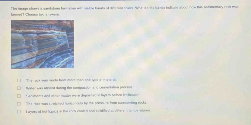 the image shows a sandstone formation with visible bands of different colors. what do the bands indicate about how this sedimentary rock was formed? choose two answers. the rock was made from more than one type of material. water was absent during the compaction and cementation process. sediments and other matter were deposited in layers before lithification. the rock was stretched horizontally by the pressure from surrounding rocks. layers of hot liquids in the rock cooled and solidified at different temperatures.