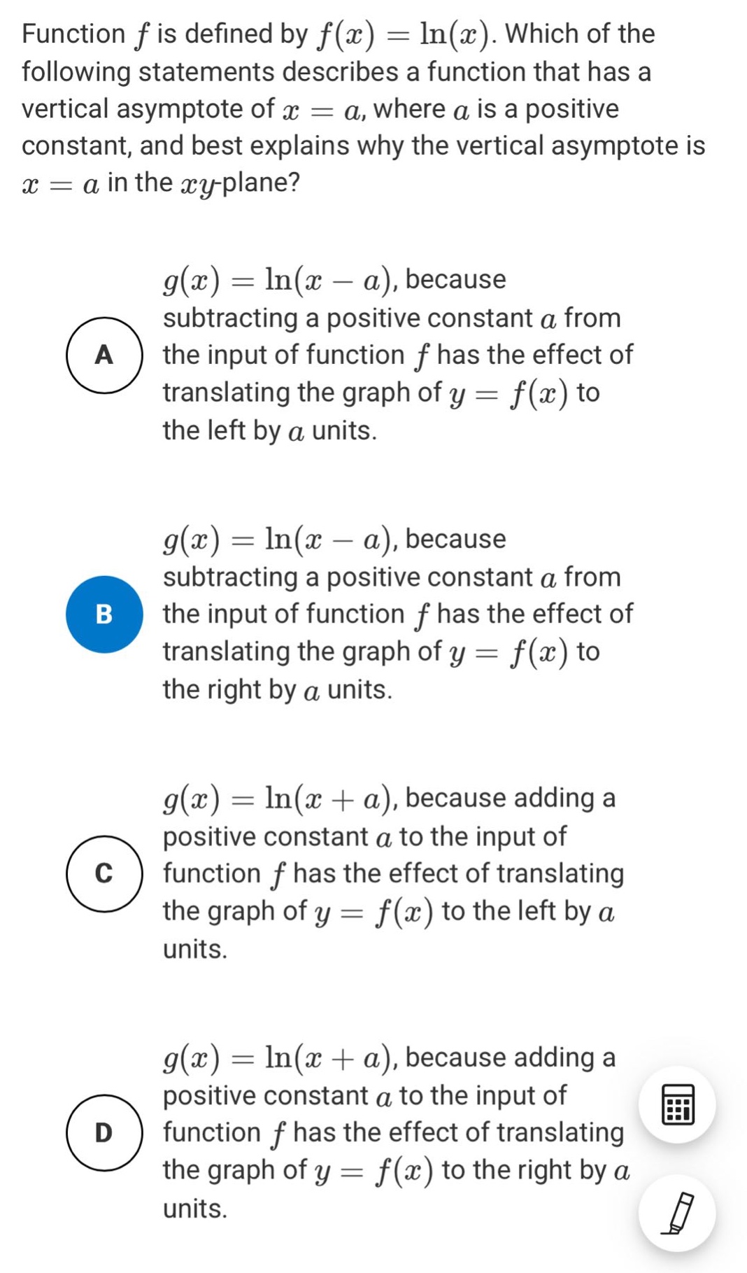 function f is defined by f(x)=ln(x). which of the following statements describes a function that has a vertical asymptote of x = a, where a is a positive constant, and best explains why the vertical asymptote is x = a in the xy - plane? a g(x)=ln(x - a), because subtracting a positive constant a from the input of function f has the effect of translating the graph of y = f(x) to the left by a units. b g(x)=ln(x - a), because subtracting a positive constant a from the input of function f has the effect of translating the graph of y = f(x) to the right by a units. c g(x)=ln(x + a), because adding a positive constant a to the input of function f has the effect of translating the graph of y = f(x) to the left by a units. d g(x)=ln(x + a), because adding a positive constant a to the input of function f has the effect of translating the graph of y = f(x) to the right by a units.