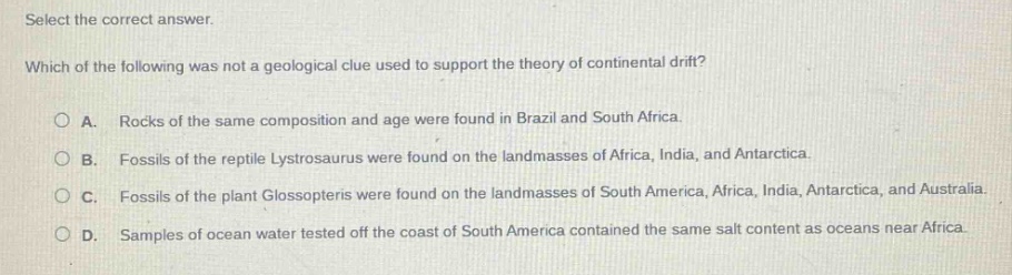 select the correct answer. which of the following was not a geological clue used to support the theory of continental drift? a. rocks of the same composition and age were found in brazil and south africa. b. fossils of the reptile lystrosaurus were found on the landmasses of africa, india, and antarctica. c. fossils of the plant glossopteris were found on the landmasses of south america, africa, india, antarctica, and australia. d. samples of ocean water tested off the coast of south america contained the same salt content as oceans near africa.