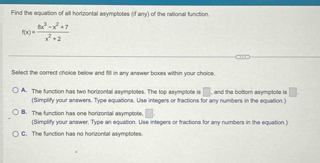 find the equation of all horizontal asymptotes (if any) of the rational function. f(x) = (8x^3 - x^2 + 7)/(x^2 + 2) select the correct choice below and fill in any answer boxes within your choice. a. the function has two horizontal asymptotes. the top asymptote is , and the bottom asymptote is . (simplify your answers. type equations. use integers or fractions for any numbers in the equation.) b. the function has one horizontal asymptote, . (simplify your answer. type an equation. use integers or fractions for any numbers in the equation.) c. the function has no horizontal asymptotes.