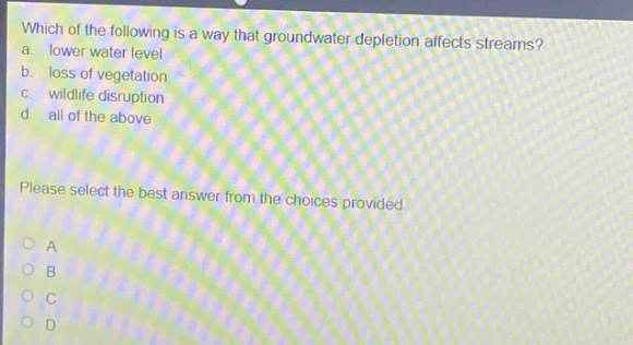 which of the following is a way that groundwater depletion affects streams? a. lower water level b. loss of vegetation c. wildlife disruption d. all of the above please select the best answer from the choices provided