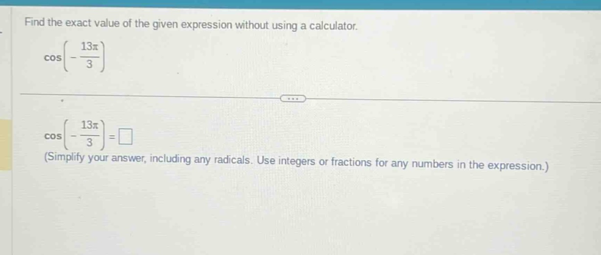 find the exact value of the given expression without using a calculator. cos(-13π/3) cos(-13π/3)=□ (simplify your answer, including any radicals. use integers or fractions for any numbers in the expression.)