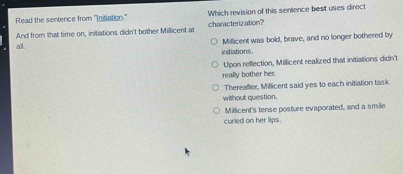 read the sentence from \initiation.\ and from that time on, initiations didnt bother millicent at all. which revision of this sentence best uses direct characterization? millicent was bold, brave, and no longer bothered by initiations. upon reflection, millicent realized that initiations didnt really bother her. thereafter, millicent said yes to each initiation task without question. millicents tense posture evaporated, and a smile curled on her lips.