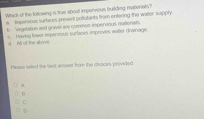 which of the following is true about impervious building materials? a. impervious surfaces prevent pollutants from entering the water supply. b. vegetation and gravel are common impervious materials. c. having fewer impervious surfaces improves water drainage. d. all of the above please select the best answer from the choices provided
