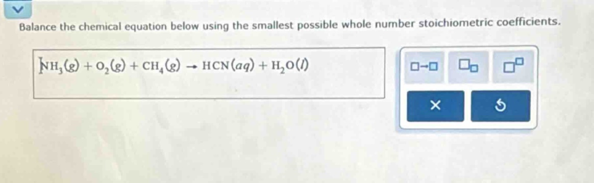 balance the chemical equation below using the smallest possible whole number stoichiometric coefficients. nh₃(g) + o₂(g) + ch₄(g) → hcn(aq) + h₂o(l)