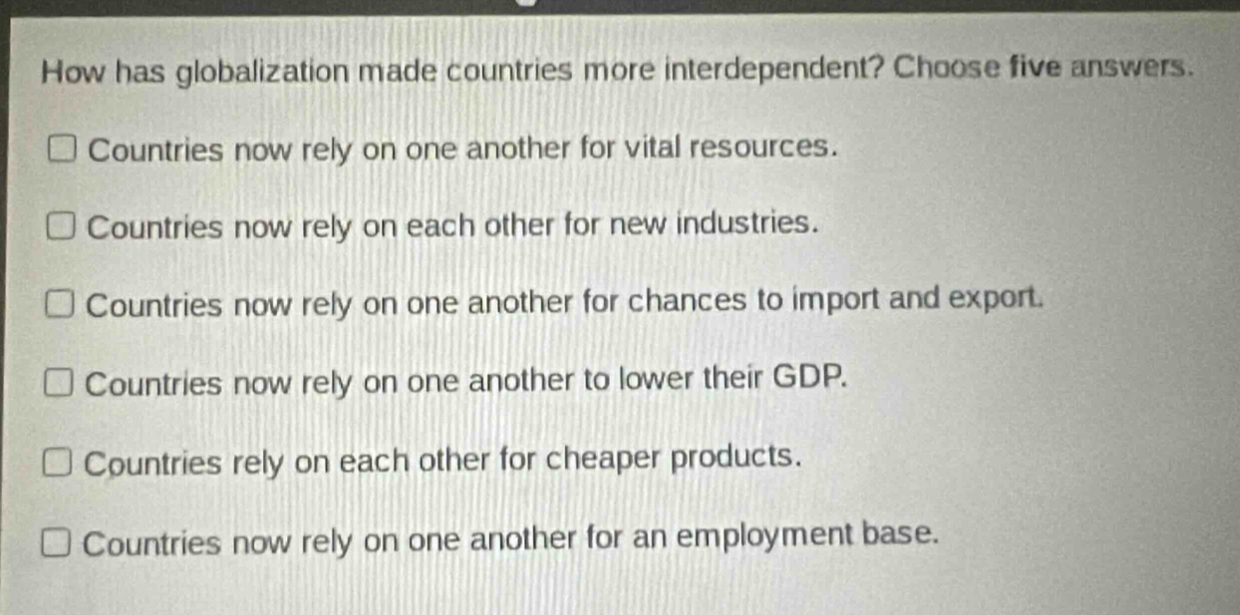 how has globalization made countries more interdependent? choose five answers. countries now rely on one another for vital resources. countries now rely on each other for new industries. countries now rely on one another for chances to import and export. countries now rely on one another to lower their gdp. countries rely on each other for cheaper products. countries now rely on one another for an employment base.