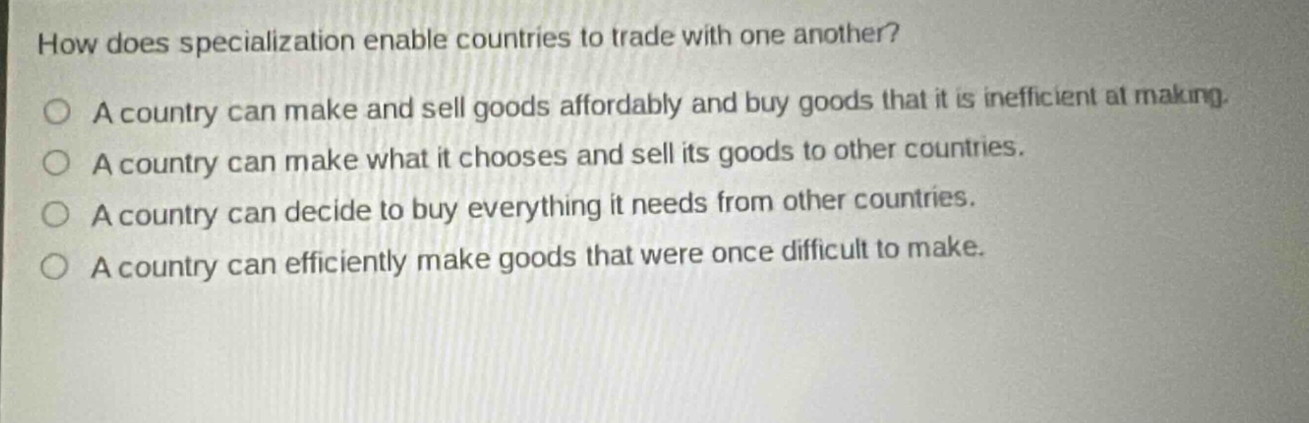 how does specialization enable countries to trade with one another? a country can make and sell goods affordably and buy goods that it is inefficient at making. a country can make what it chooses and sell its goods to other countries. a country can decide to buy everything it needs from other countries. a country can efficiently make goods that were once difficult to make.
