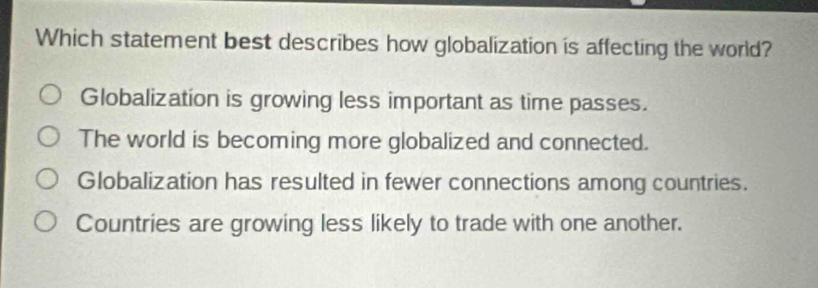 which statement best describes how globalization is affecting the world? globalization is growing less important as time passes. the world is becoming more globalized and connected. globalization has resulted in fewer connections among countries. countries are growing less likely to trade with one another.
