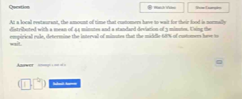 at a local restaurant, the amount of time that customers have to wait for their food is normally distributed with a mean of 44 minutes and a standard deviation of 3 minutes. using the empirical rule, determine the interval of minutes that the middle 68% of customers have to wait.