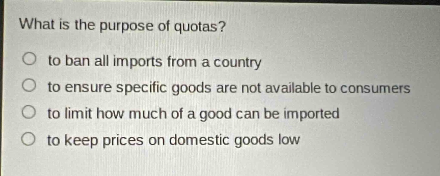 what is the purpose of quotas?\no to ban all imports from a country\no to ensure specific goods are not available to consumers\no to limit how much of a good can be imported\no to keep prices on domestic goods low