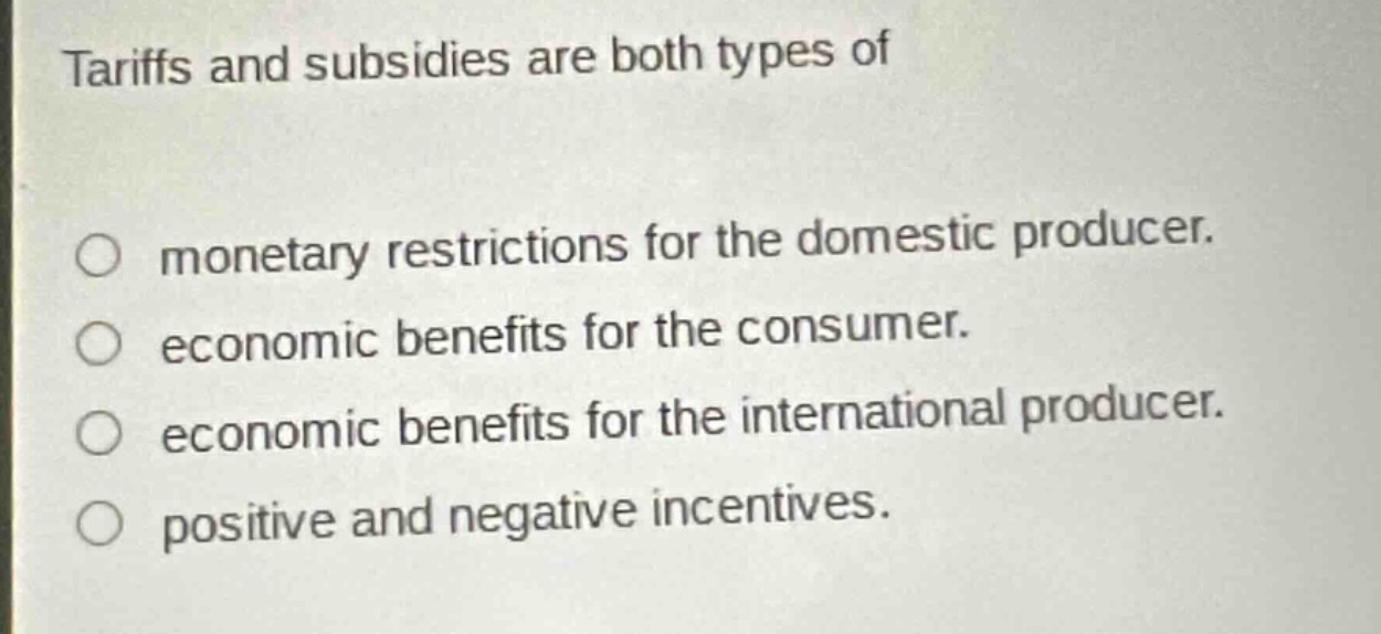 tariffs and subsidies are both types of\n\nmonetary restrictions for the domestic producer.\neconomic benefits for the consumer.\neconomic benefits for the international producer.\npositive and negative incentives.