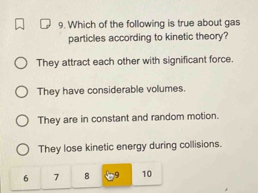 9. which of the following is true about gas particles according to kinetic theory? they attract each other with significant force. they have considerable volumes. they are in constant and random motion. they lose kinetic energy during collisions.
