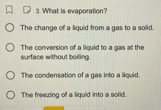 3. what is evaporation? the change of a liquid from a gas to a solid. the conversion of a liquid to a gas at the surface without boiling. the condensation of a gas into a liquid. the freezing of a liquid into a solid.