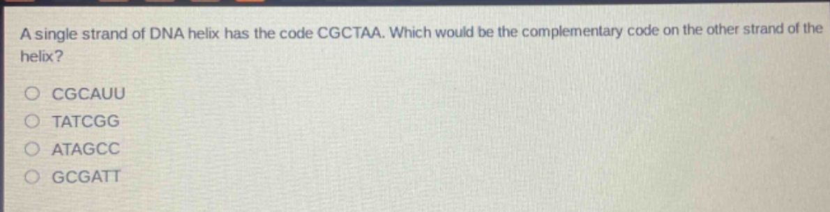 a single strand of dna helix has the code cgctaa. which would be the complementary code on the other strand of the helix?\ncgcauu\ntatcgg\natagcc\ngcgatt