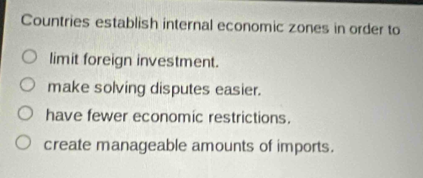 countries establish internal economic zones in order to\nlimit foreign investment.\nmake solving disputes easier.\nhave fewer economic restrictions.\ncreate manageable amounts of imports.