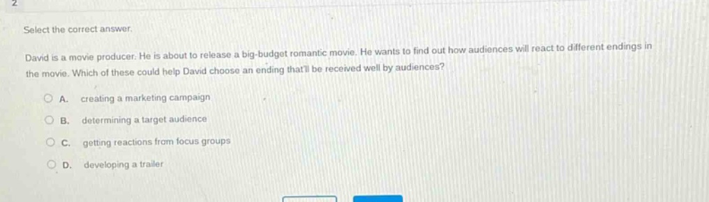 select the correct answer. david is a movie producer. he is about to release a big - budget romantic movie. he wants to find out how audiences will react to different endings in the movie. which of these could help david choose an ending thatll be received well by audiences? a. creating a marketing campaign b. determining a target audience c. getting reactions from focus groups d. developing a trailer
