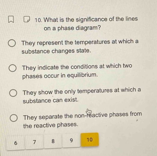 10. what is the significance of the lines on a phase diagram? they represent the temperatures at which a substance changes state. they indicate the conditions at which two phases occur in equilibrium. they show the only temperatures at which a substance can exist. they separate the non - reactive phases from the reactive phases.