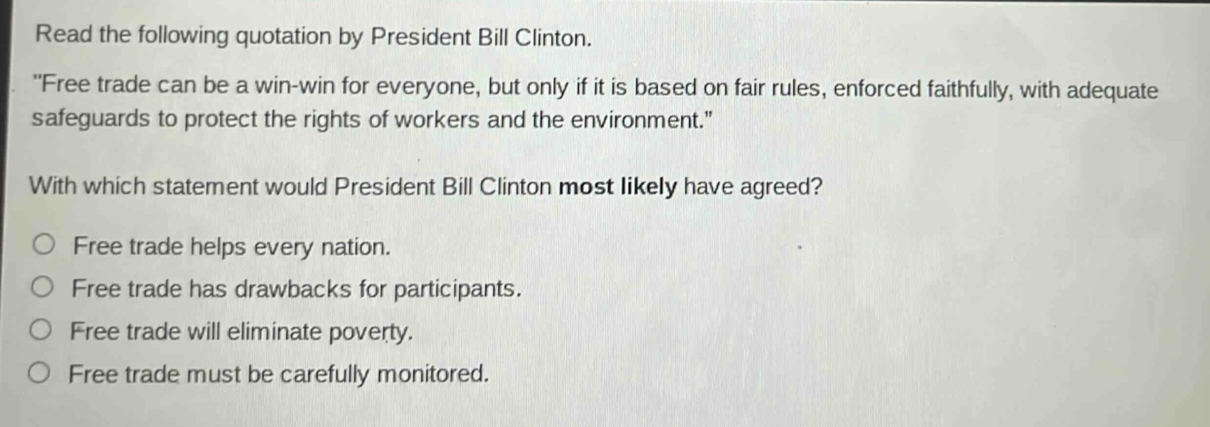 read the following quotation by president bill clinton. \free trade can be a win - win for everyone, but only if it is based on fair rules, enforced faithfully, with adequate safeguards to protect the rights of workers and the environment.\ with which statement would president bill clinton most likely have agreed? free trade helps every nation. free trade has drawbacks for participants. free trade will eliminate poverty. free trade must be carefully monitored.