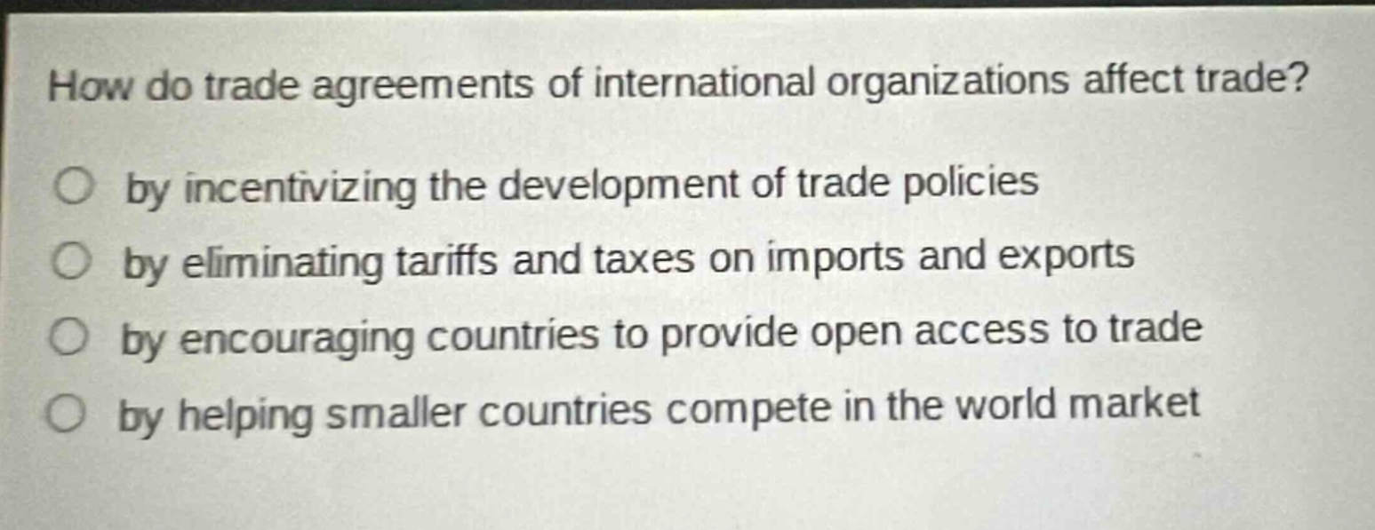 how do trade agreements of international organizations affect trade? by incentivizing the development of trade policies by eliminating tariffs and taxes on imports and exports by encouraging countries to provide open access to trade by helping smaller countries compete in the world market