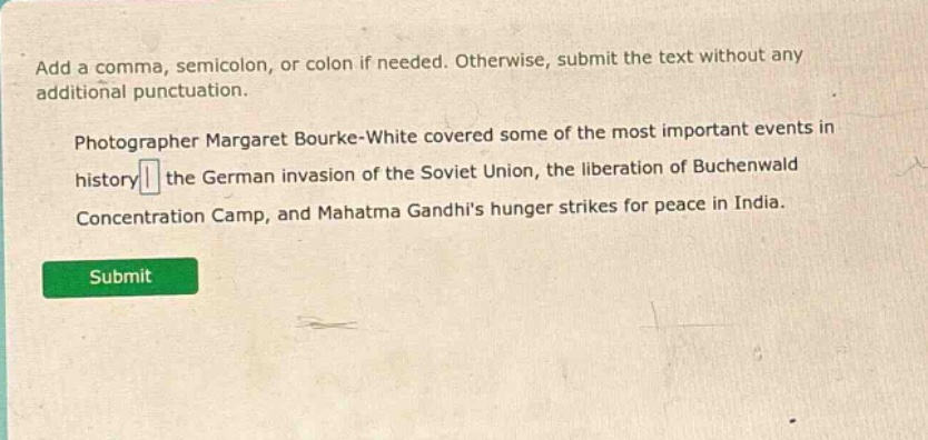 add a comma, semicolon, or colon if needed. otherwise, submit the text without any additional punctuation. photographer margaret bourke - white covered some of the most important events in history the german invasion of the soviet union, the liberation of buchenwald concentration camp, and mahatma gandhis hunger strikes for peace in india.