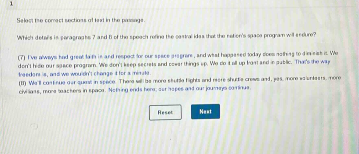 select the correct sections of text in the passage. which details in paragraphs 7 and 8 of the speech refine the central idea that the nations space program will endure? (7) ive always had great faith in and respect for our space program, and what happened today does nothing to diminish it. we dont hide our space program. we dont keep secrets and cover things up. we do it all up front and in public. thats the way freedom is, and we wouldnt change it for a minute. (8) well continue our quest in space. there will be more shuttle flights and more shuttle crews and, yes, more volunteers, more civilians, more teachers in space. nothing ends here; our hopes and our journeys continue.