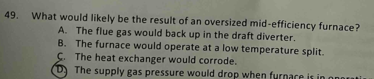 49. what would likely be the result of an oversized mid - efficiency furnace? a. the flue gas would back up in the draft diverter. b. the furnace would operate at a low temperature split. c. the heat exchanger would corrode. d. the supply gas pressure would drop when furnace is in operation