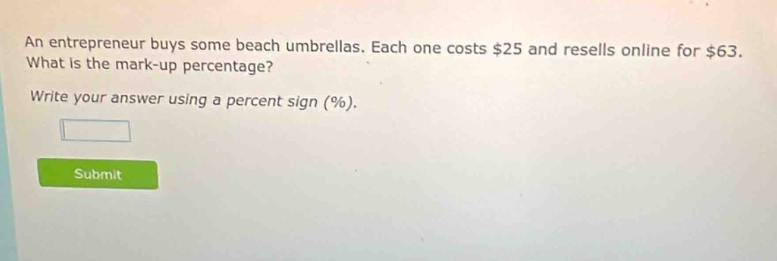 an entrepreneur buys some beach umbrellas. each one costs $25 and resells online for $63. what is the mark - up percentage? write your answer using a percent sign (%).