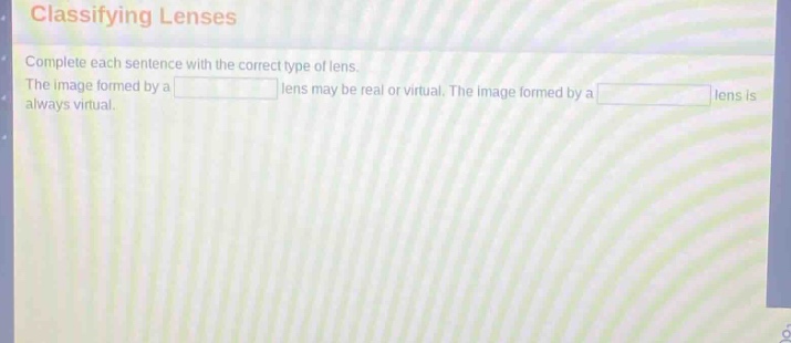 classifying lenses\ncomplete each sentence with the correct type of lens.\nthe image formed by a lens may be real or virtual. the image formed by a lens is always virtual.