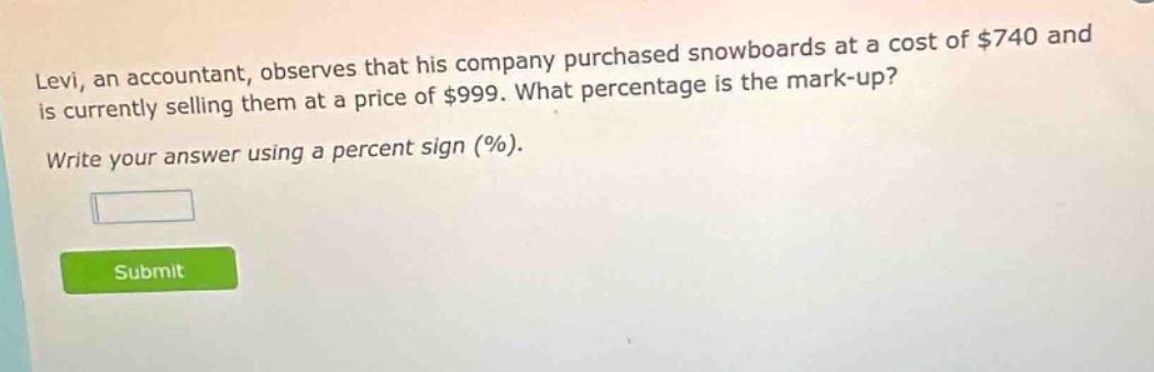 levi, an accountant, observes that his company purchased snowboards at a cost of $740 and is currently selling them at a price of $999. what percentage is the mark - up? write your answer using a percent sign (%).