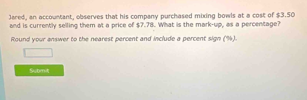 jared, an accountant, observes that his company purchased mixing bowls at a cost of $3.50 and is currently selling them at a price of $7.78. what is the mark - up, as a percentage? round your answer to the nearest percent and include a percent sign (%).