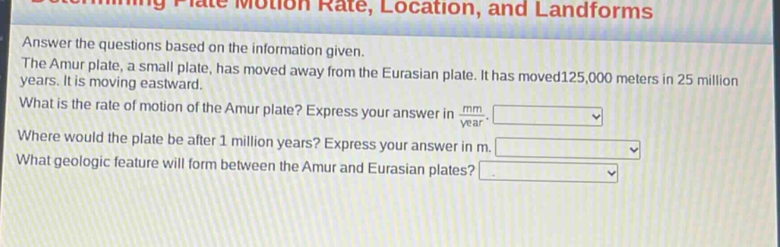 answer the questions based on the information given. the amur plate, a small plate, has moved away from the eurasian plate. it has moved125,000 meters in 25 million years. it is moving eastward. what is the rate of motion of the amur plate? express your answer in mm/year. where would the plate be after 1 million years? express your answer in m. what geologic feature will form between the amur and eurasian plates?