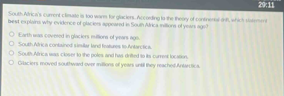 south africas current climate is too warm for glaciers. according to the theory of continental drift, which statement best explains why evidence of glaciers appeared in south africa millions of years ago? earth was covered in glaciers millions of years ago. south africa contained similar land features to antarctica. south africa was closer to the poles and has drifted to its current location. glaciers moved southward over millions of years until they reached antarctica.
