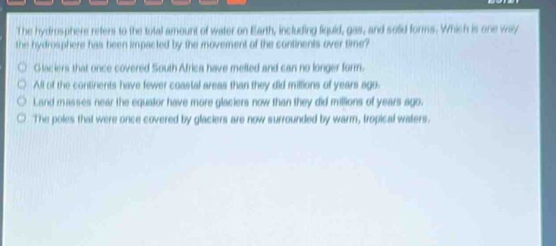 the hydrosphere refers to the total amount of water on earth, including liquid, gas, and solid forms. which is one way the hydrosphere has been impacted by the movement of the continents over time? glaciers that once covered south africa have melted and can no longer form. all of the continents have fewer coastal areas than they did millions of years ago. land masses near the equator have more glaciers now than they did millions of years ago. the poles that were once covered by glaciers are now surrounded by warm, tropical waters.