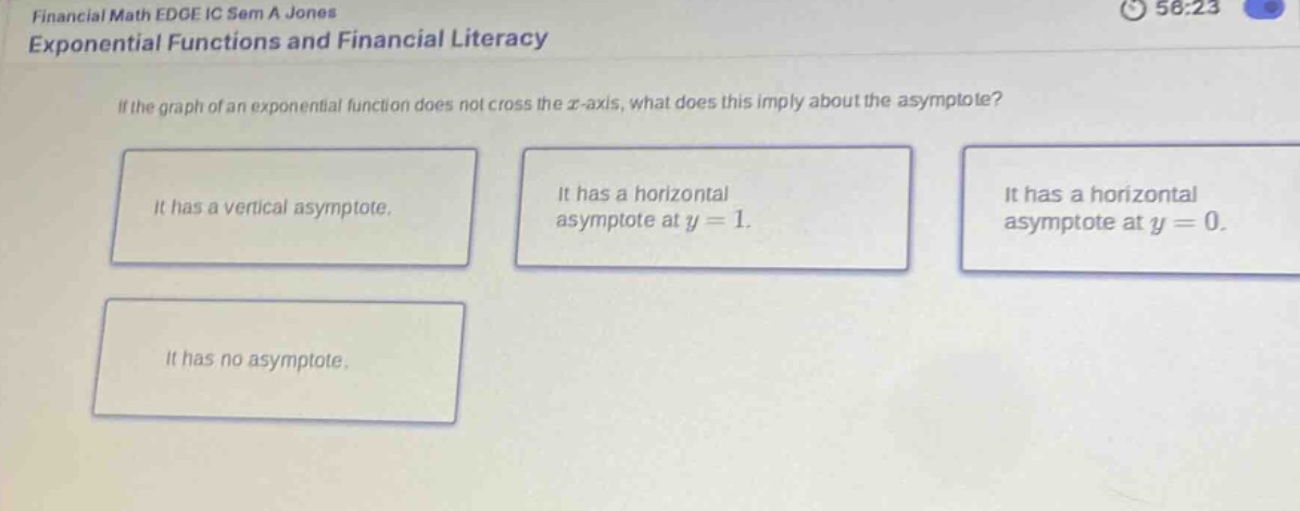 financial math edge ic sem a jones exponential functions and financial literacy if the graph of an exponential function does not cross the x - axis, what does this imply about the asymptote? it has a vertical asymptote. it has a horizontal asymptote at y = 1. it has a horizontal asymptote at y = 0. it has no asymptote.