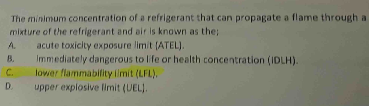 the minimum concentration of a refrigerant that can propagate a flame through a mixture of the refrigerant and air is known as the; a. acute toxicity exposure limit (atel). b. immediately dangerous to life or health concentration (idlh). c. lower flammability limit (lfl). d. upper explosive limit (uel).