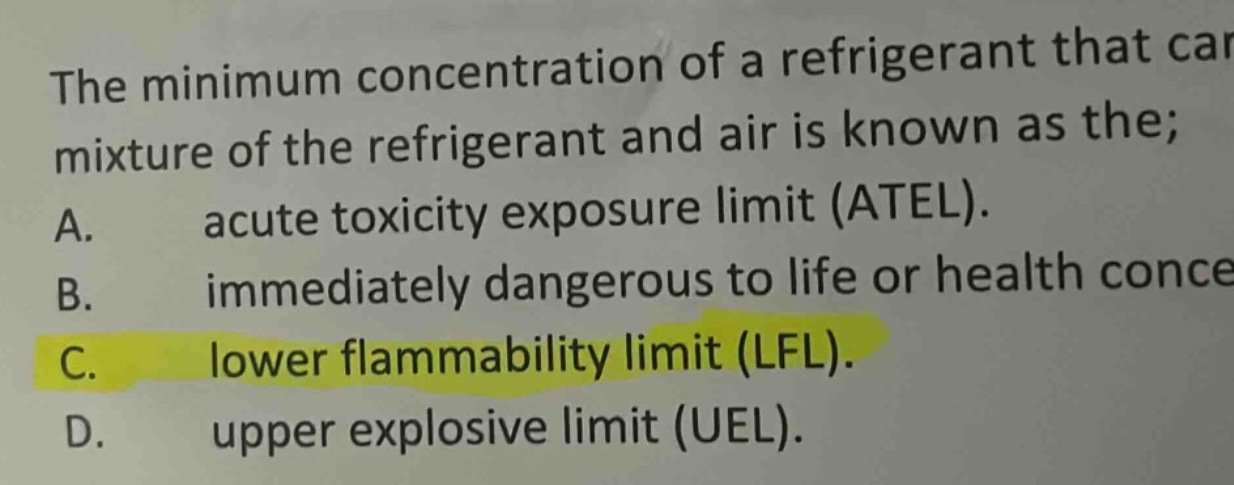 the minimum concentration of a refrigerant that can mixture of the refrigerant and air is known as the; a. acute toxicity exposure limit (atel). b. immediately dangerous to life or health conce c. lower flammability limit (lfl). d. upper explosive limit (uel).