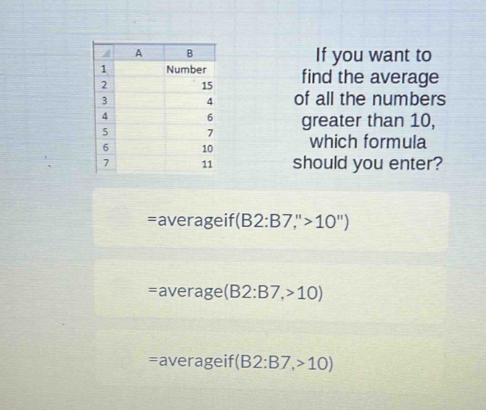 if you want to find the average of all the numbers greater than 10, which formula should you enter? =averageif(b2:b7,\ > 10\) =average(b2:b7,>10) =averageif(b2:b7,>10)