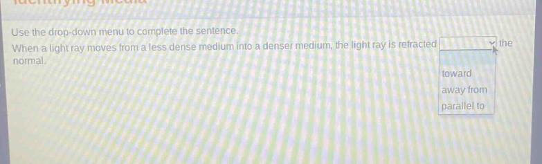 use the drop - down menu to complete the sentence. when a light ray moves from a less dense medium into a denser medium, the light ray is refracted the normal. toward away from parallel to