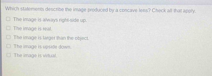 which statements describe the image produced by a concave lens? check all that apply. the image is always right - side up. the image is real. the image is larger than the object. the image is upside down. the image is virtual.