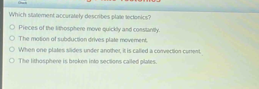 which statement accurately describes plate tectonics? pieces of the lithosphere move quickly and constantly. the motion of subduction drives plate movement. when one plates slides under another, it is called a convection current. the lithosphere is broken into sections called plates.