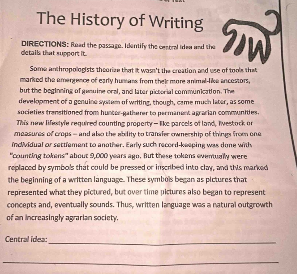 the history of writing directions: read the passage. identify the central idea and the details that support it. some anthropologists theorize that it wasnt the creation and use of tools that marked the emergence of early humans from their more animal - like ancestors, but the beginning of genuine oral, and later pictorial communication. the development of a genuine system of writing, though, came much later, as some societies transitioned from hunter - gatherer to permanent agrarian communities. this new lifestyle required counting property - like parcels of land, livestock or measures of crops - and also the ability to transfer ownership of things from one individual or settlement to another. early such record - keeping was done with \counting tokens\ about 9,000 years ago. but these tokens eventually were replaced by symbols that could be pressed or inscribed into clay, and this marked the beginning of a written language. these symbols began as pictures that represented what they pictured, but over time pictures also began to represent concepts and, eventually sounds. thus, written language was a natural outgrowth of an increasingly agrarian society. central idea: _