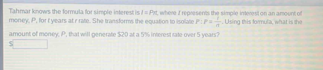 tahmar knows the formula for simple interest is i = prt, where i represents the simple interest on an amount of money, p, for t years at r rate. she transforms the equation to isolate p: p = i/rt. using this formula, what is the amount of money, p, that will generate $20 at a 5% interest rate over 5 years?