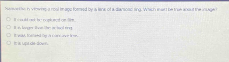 samantha is viewing a real image formed by a lens of a diamond ring. which must be true about the image? it could not be captured on film. it is larger than the actual ring. it was formed by a concave lens. it is upside down.